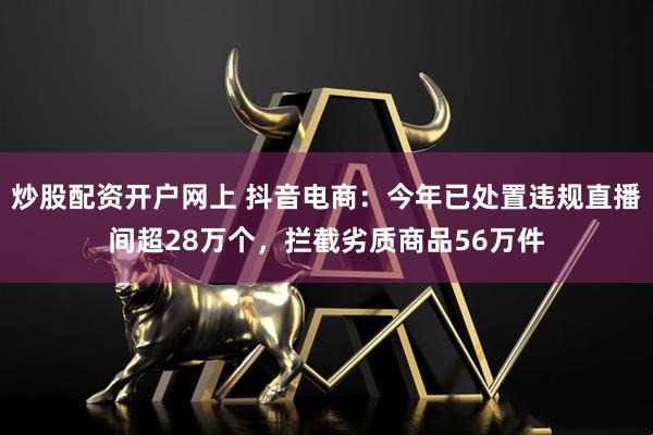 炒股配资开户网上 抖音电商：今年已处置违规直播间超28万个，拦截劣质商品56万件