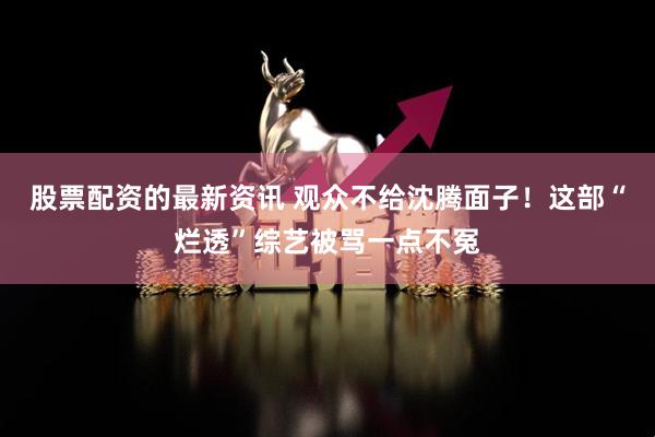 股票配资的最新资讯 观众不给沈腾面子！这部“烂透”综艺被骂一点不冤