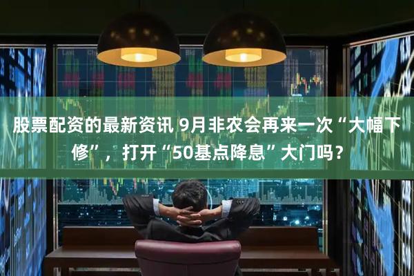 股票配资的最新资讯 9月非农会再来一次“大幅下修”，打开“50基点降息”大门吗？