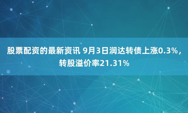 股票配资的最新资讯 9月3日润达转债上涨0.3%，转股溢价率21.31%