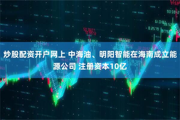 炒股配资开户网上 中海油、明阳智能在海南成立能源公司 注册资本10亿