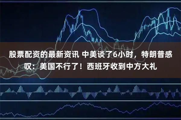 股票配资的最新资讯 中美谈了6小时，特朗普感叹：美国不行了！西班牙收到中方大礼
