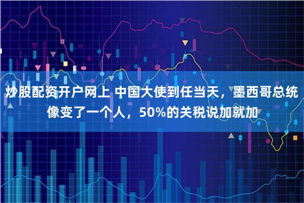 炒股配资开户网上 中国大使到任当天，墨西哥总统像变了一个人，50%的关税说加就加