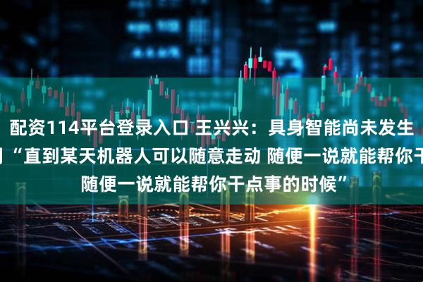 配资114平台登录入口 王兴兴：具身智能尚未发生ChatGPT时刻 “直到某天机器人可以随意走动 随便一说就能帮你干点事的时候”