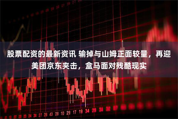 股票配资的最新资讯 输掉与山姆正面较量，再迎美团京东夹击，盒马面对残酷现实