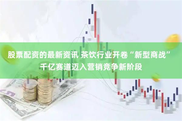 股票配资的最新资讯 茶饮行业开卷“新型商战” 千亿赛道迈入营销竞争新阶段