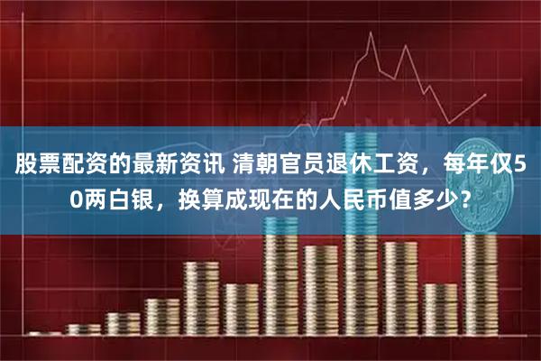 股票配资的最新资讯 清朝官员退休工资，每年仅50两白银，换算成现在的人民币值多少？