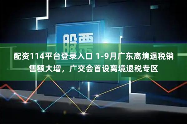 配资114平台登录入口 1-9月广东离境退税销售额大增，广交会首设离境退税专区