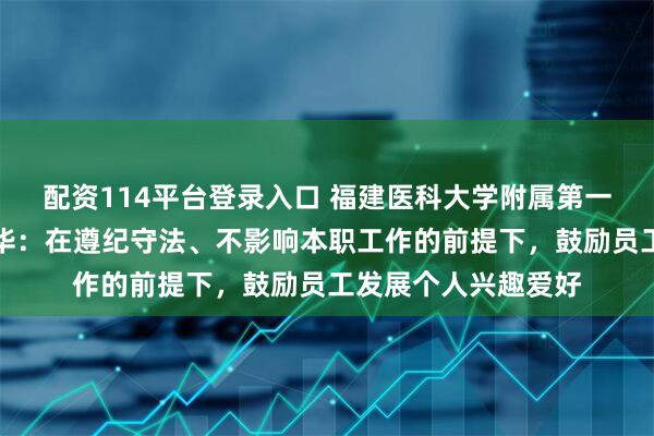 配资114平台登录入口 福建医科大学附属第一医院回应处分张水华:在遵纪守法、不影响本职工作的前提下,鼓励员工发展个人兴趣爱好