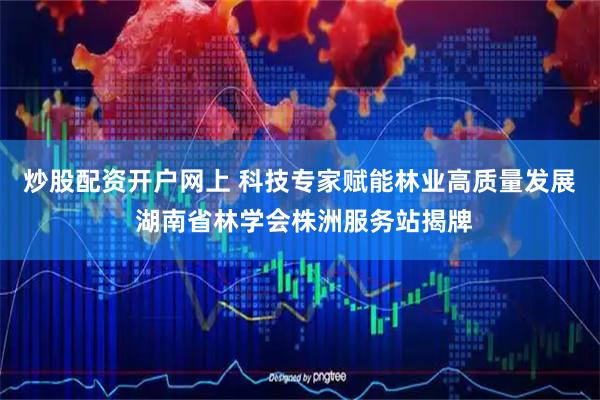 炒股配资开户网上 科技专家赋能林业高质量发展 湖南省林学会株洲服务站揭牌