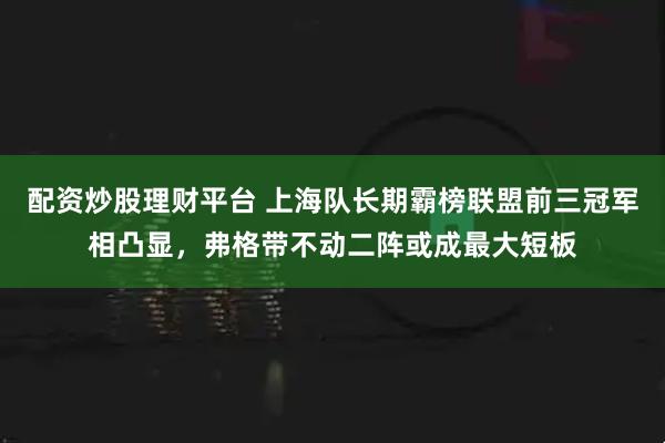 配资炒股理财平台 上海队长期霸榜联盟前三冠军相凸显，弗格带不动二阵或成最大短板