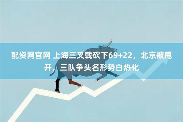 配资网官网 上海三叉戟砍下69+22，北京被甩开，三队争头名形势白热化