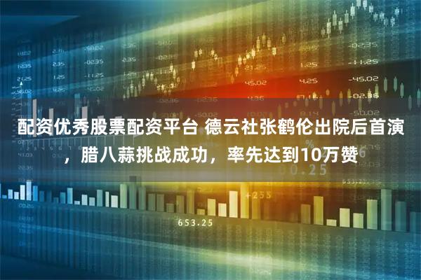 配资优秀股票配资平台 德云社张鹤伦出院后首演,腊八蒜挑战成功,率先达到10万赞