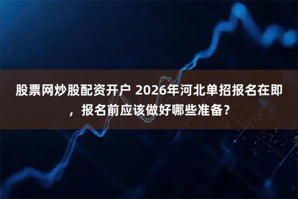 股票网炒股配资开户 2026年河北单招报名在即,报名前应该做好哪些准备?