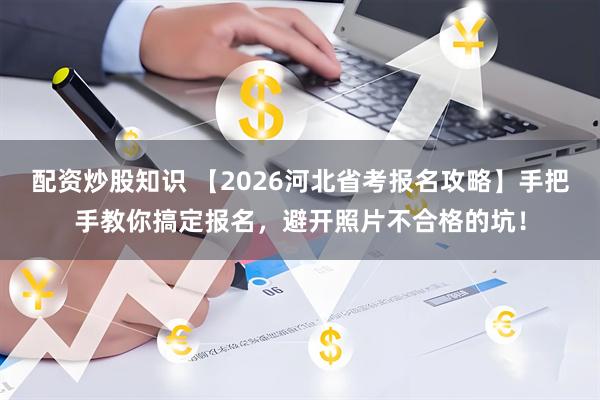 配资炒股知识 【2026河北省考报名攻略】手把手教你搞定报名，避开照片不合格的坑！