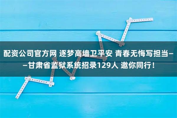 配资公司官方网 逐梦高墙卫平安 青春无悔写担当——甘肃省监狱系统招录129人 邀你同行!
