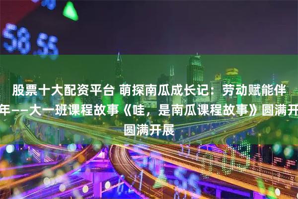 股票十大配资平台 萌探南瓜成长记：劳动赋能伴童年——大一班课程故事《哇，是南瓜课程故事》圆满开展