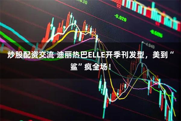 炒股配资交流 迪丽热巴ELLE开季刊发型，美到“鲨”疯全场！