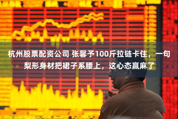 杭州股票配资公司 张馨予100斤拉链卡住,一句梨形身材把裙子系腰上,这心态赢麻了