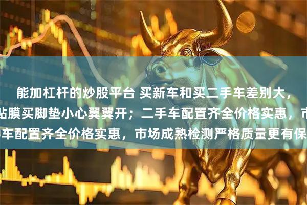 能加杠杆的炒股平台 买新车和买二手车差别大,新车买回就开始倒腾,贴膜买脚垫小心翼翼开;二手车配置齐全价格实惠,市场成熟检测严格质量更有保障