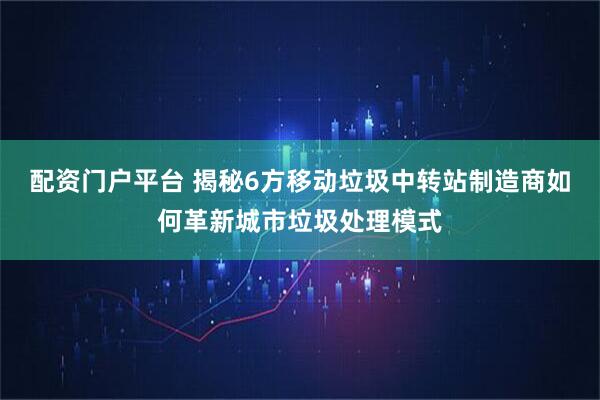 配资门户平台 揭秘6方移动垃圾中转站制造商如何革新城市垃圾处理模式