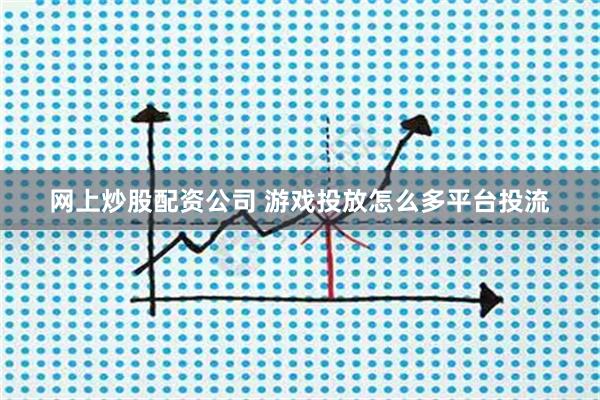 网上炒股配资公司 游戏投放怎么多平台投流