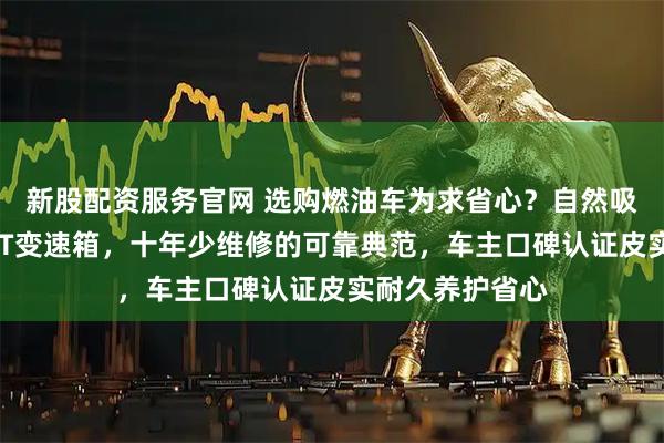 新股配资服务官网 选购燃油车为求省心?自然吸气发动机配6AT变速箱,十年少维修的可靠典范,车主口碑认证皮实耐久养护省心