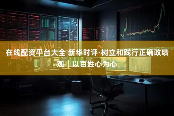 在线配资平台大全 新华时评·树立和践行正确政绩观｜以百姓心为心