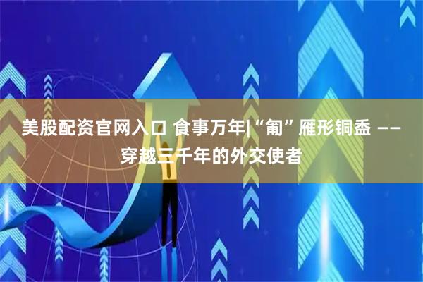美股配资官网入口 食事万年|“匍”雁形铜盉 ——穿越三千年的外交使者