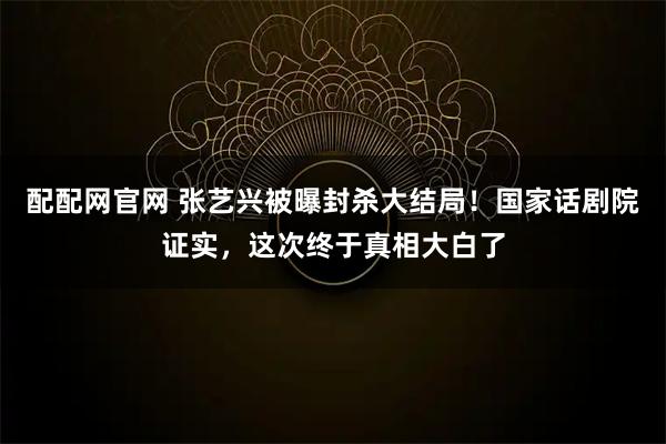 配配网官网 张艺兴被曝封杀大结局!国家话剧院证实,这次终于真相大白了