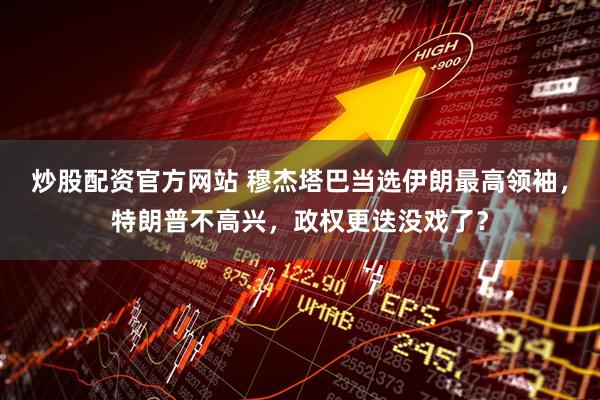 炒股配资官方网站 穆杰塔巴当选伊朗最高领袖，特朗普不高兴，政权更迭没戏了？