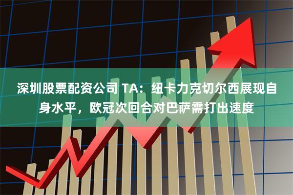 深圳股票配资公司 TA:纽卡力克切尔西展现自身水平,欧冠次回合对巴萨需打出速度