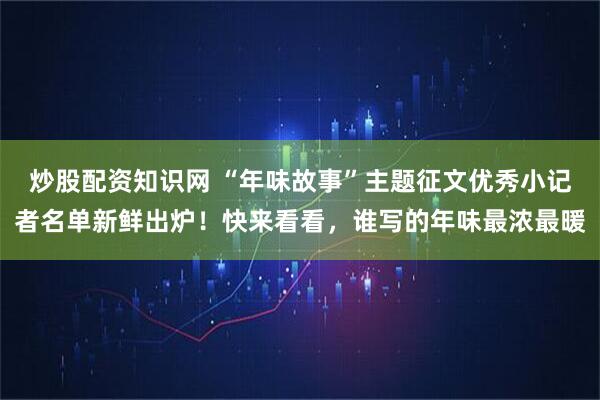 炒股配资知识网 “年味故事”主题征文优秀小记者名单新鲜出炉！快来看看，谁写的年味最浓最暖