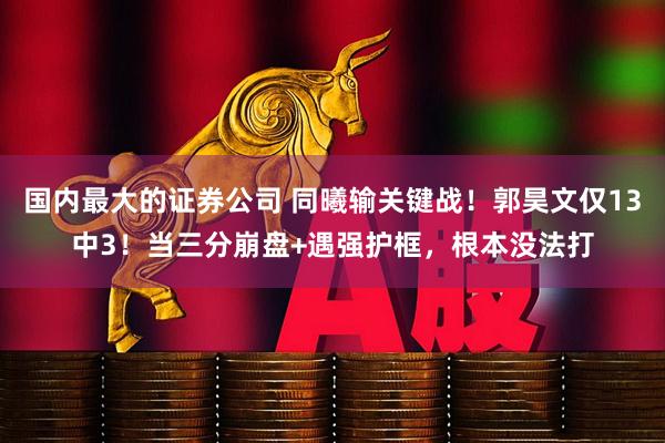 国内最大的证券公司 同曦输关键战!郭昊文仅13中3!当三分崩盘+遇强护框,根本没法打