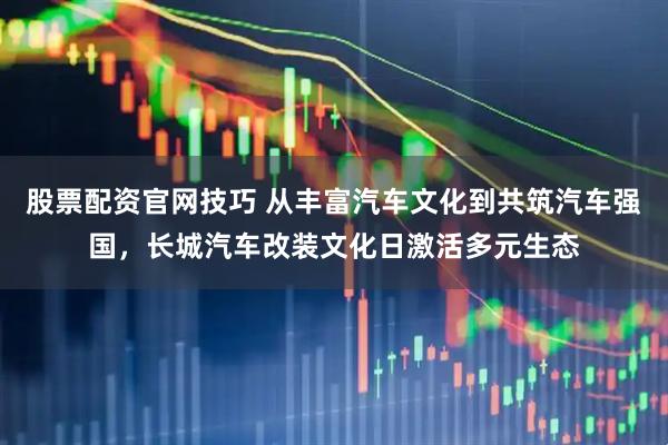 股票配资官网技巧 从丰富汽车文化到共筑汽车强国，长城汽车改装文化日激活多元生态