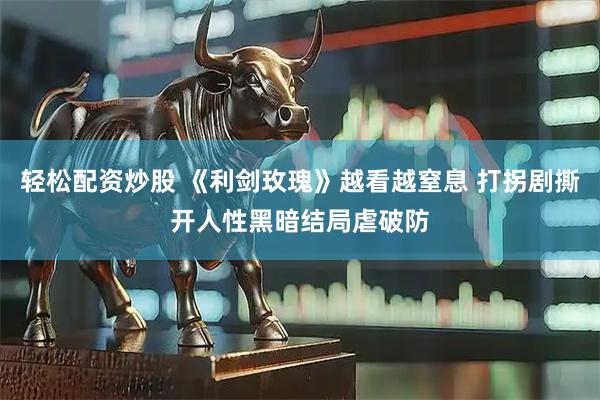 轻松配资炒股 《利剑玫瑰》越看越窒息 打拐剧撕开人性黑暗结局虐破防