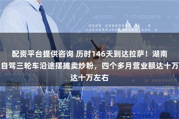 配资平台提供咨询 历时146天到达拉萨！湖南小伙自驾三轮车沿途摆摊卖炒粉，四个多月营业额达十万左右