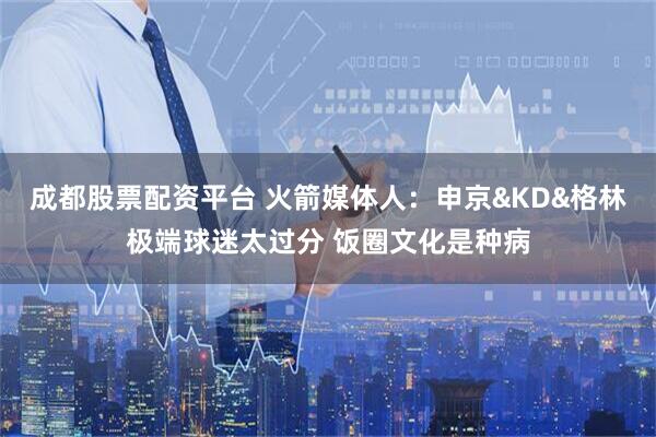成都股票配资平台 火箭媒体人：申京&KD&格林极端球迷太过分 饭圈文化是种病