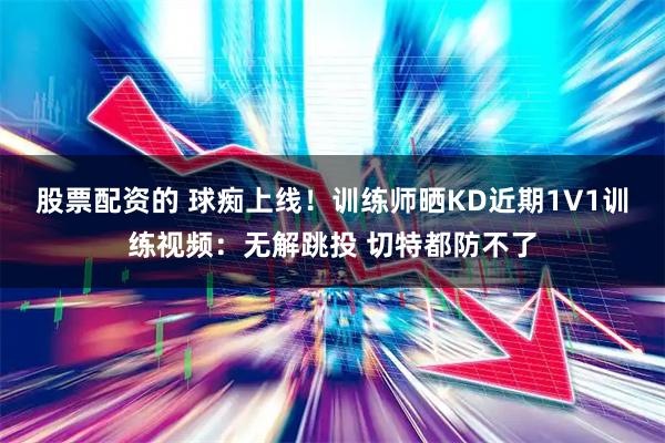股票配资的 球痴上线！训练师晒KD近期1V1训练视频：无解跳投 切特都防不了